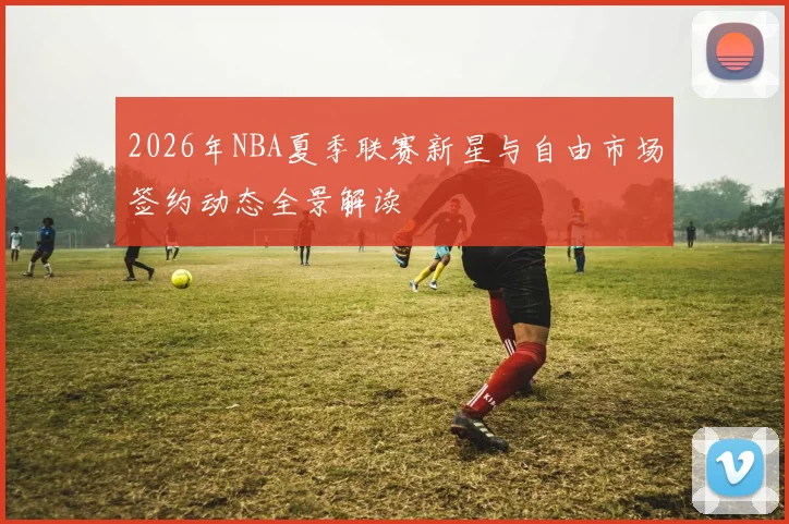 2026年NBA夏季联赛新星与自由市场签约动态全景解读