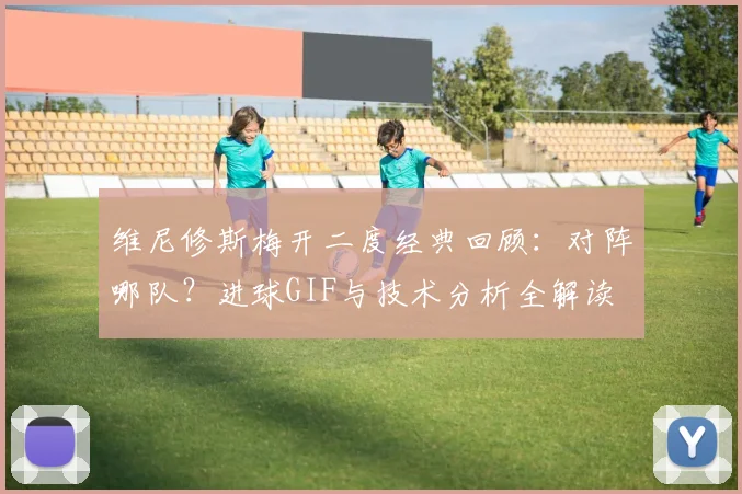 维尼修斯梅开二度经典回顾:对阵哪队?进球GIF与技术分析全解读