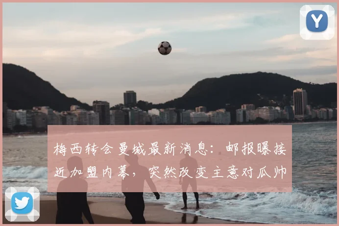 梅西转会曼城最新消息:邮报曝接近加盟内幕,突然改变主意对瓜帅影响几何?