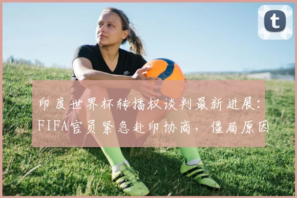 印度世界杯转播权谈判最新进展:FIFA官员紧急赴印协商,僵局原因与影响分析
