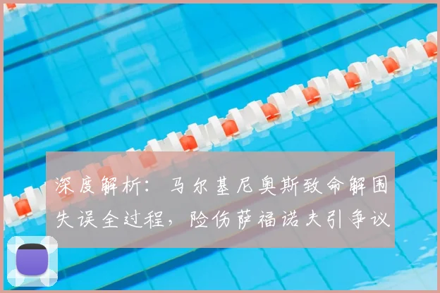 深度解析：马尔基尼奥斯致命解围失误全过程，险伤萨福诺夫引争议