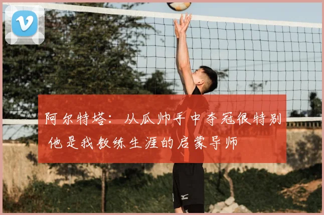 阿尔特塔：从瓜帅手中夺冠很特别 他是我教练生涯的启蒙导师