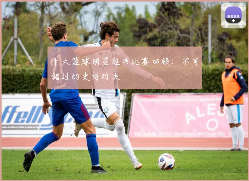 十大篮球明星经典比赛回顾：不可错过的史诗对决