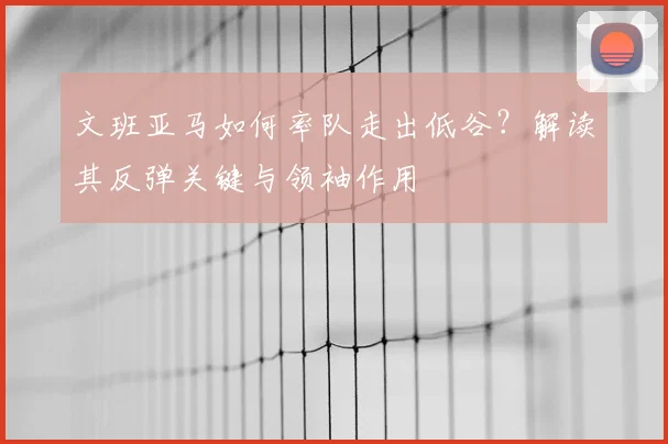 文班亚马如何率队走出低谷?解读其反弹关键与领袖作用