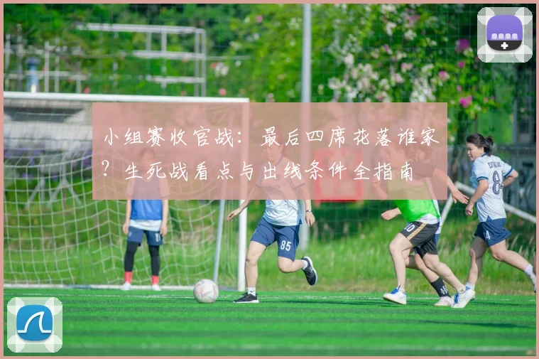 小组赛收官战:最后四席花落谁家?生死战看点与出线条件全指南