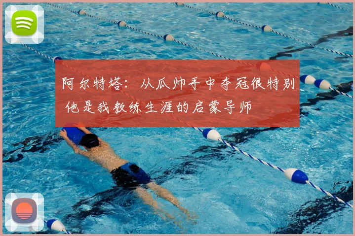 阿尔特塔：从瓜帅手中夺冠很特别 他是我教练生涯的启蒙导师