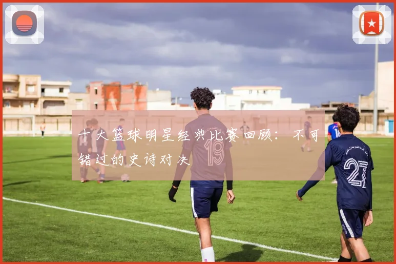 十大篮球明星经典比赛回顾:不可错过的史诗对决